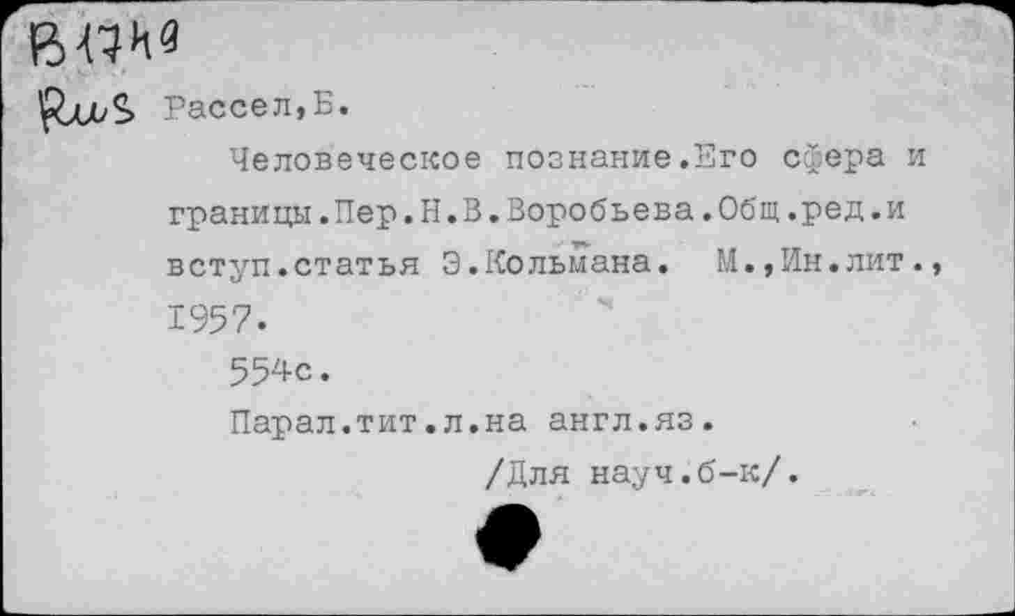 ﻿впив
Рассел,Б.
Человеческое познание.Его сфера и границы.Пер.Н.В.Воробьева.Общ.ред.и вступ.статья Э.Кольмана. М.,Ин.лит., 1957.
554с.
Парал.тит.л.на англ.яз.
/Для науч.б-к/.